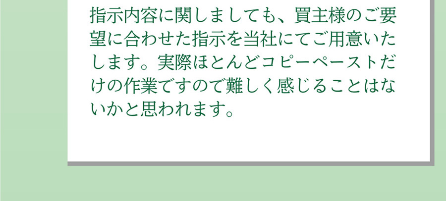 A.指示内容に関しましても、買主様のご要望に合わせた指示を当社にてご用意いたします。実際ほとんどコピーペーストだけの作業ですので難しく感じることはないかと思われます。