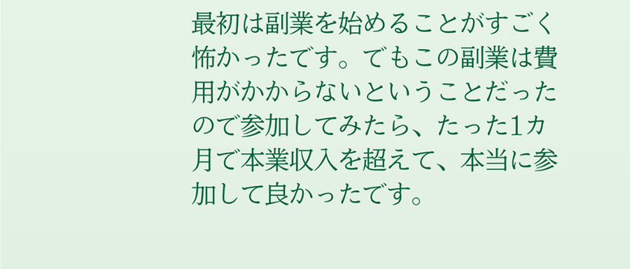 最初は副業を始めることがすごく怖かったです。でもこの副業は費用がかからないということだったので参加してみたら、たった1カ月で本業収入を超えて、本当に参加して良かったです。