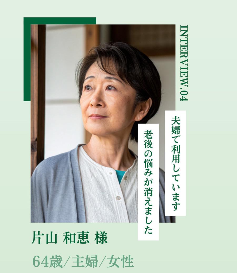 INTERVIEW.04 夫婦で利用しています 老後の悩みが消えました 片山 和恵 様 64歳/主婦/女性